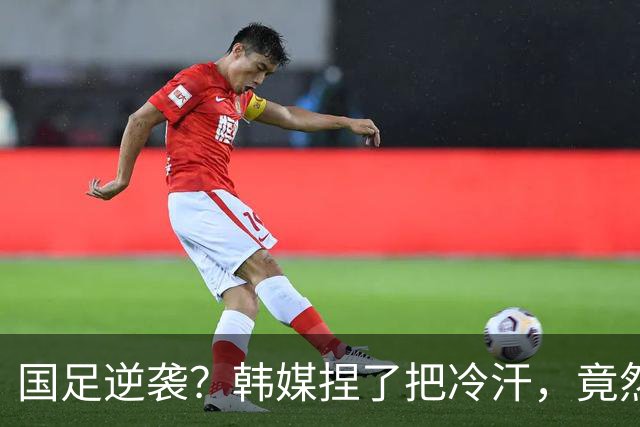 国足逆袭？韩媒捏了把冷汗，竟然敢忌惮了
