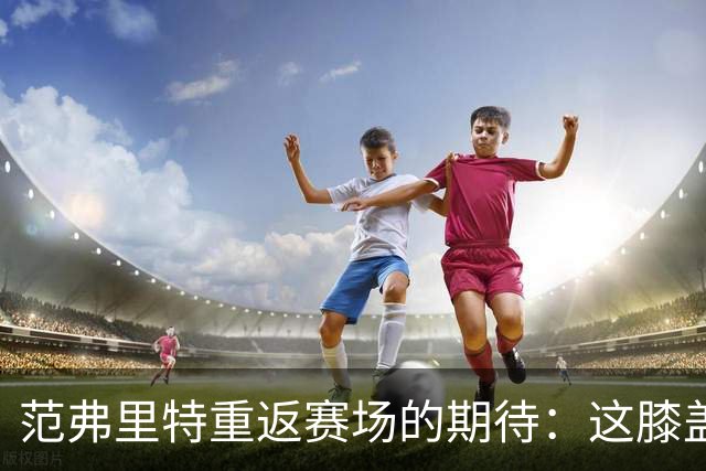 范弗里特重返赛场的期待：这膝盖就像经过了一场胜利的决斗